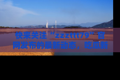 快来关注“zzzttt79”官网发布的最新动态，吃瓜新闻一手掌握，精彩不停！