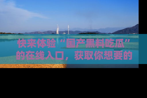 快来体验“国产黑料吃瓜”的在线入口，获取你想要的所有独家黑料！