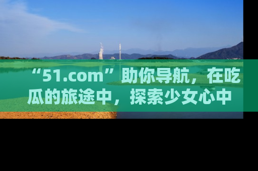 “51.com”助你导航，在吃瓜的旅途中，探索少女心中的小秘密喔！