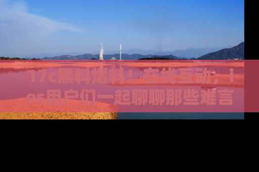 17c黑料爆料!在线互动,ios用户们一起聊聊那些难言之隐吧!