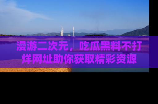 漫游二次元,吃瓜黑料不打烊网址助你获取精彩资源