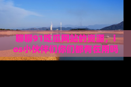 聊聊91吃瓜网站的资源，ios小伙伴们你们都有在用吗？