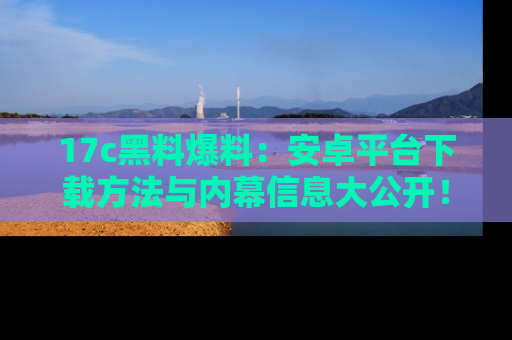 17c黑料爆料:安卓平台下载方法与内幕信息大公开!