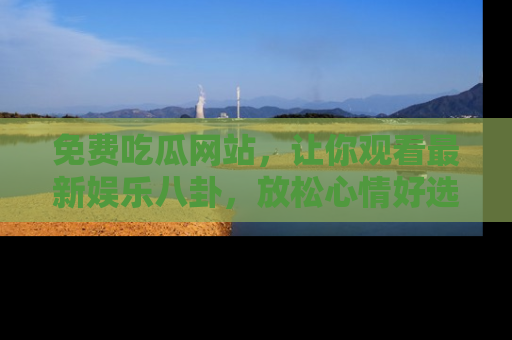 免费吃瓜网站，让你观看最新娱乐八卦，放松心情好选择