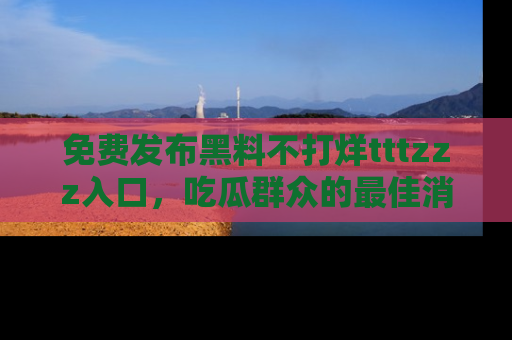 免费发布黑料不打烊tttzzz入口，吃瓜群众的最佳消息平台！