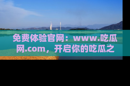 免费体验官网：www.吃瓜网.com，开启你的吃瓜之旅