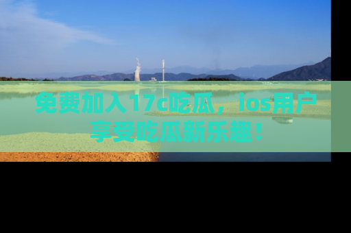 免费加入17c吃瓜，ios用户享受吃瓜新乐趣！