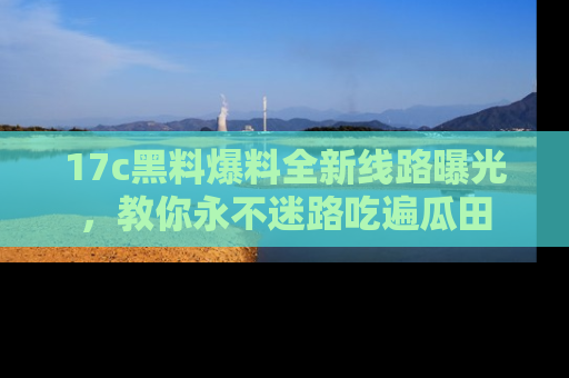 17c黑料爆料全新线路曝光,教你永不迷路吃遍瓜田