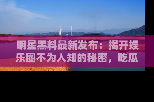 明星黑料最新发布：揭开娱乐圈不为人知的秘密，吃瓜者们请注意！