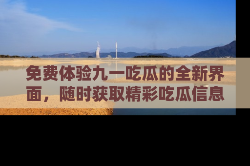 免费体验九一吃瓜的全新界面，随时获取精彩吃瓜信息！