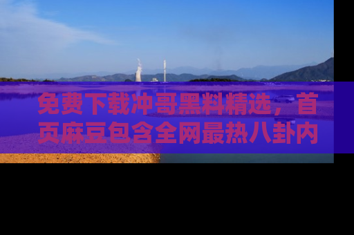 免费下载冲哥黑料精选，首页麻豆包含全网最热八卦内容