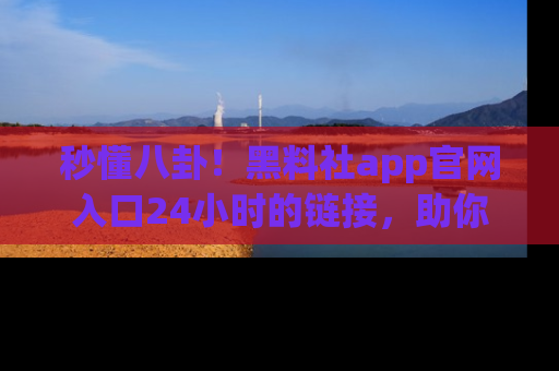 秒懂八卦！黑料社app官网入口24小时的链接，助你及时获取热搜焦点