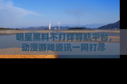 明星黑料不打烊导航平台，动漫游戏资讯一网打尽