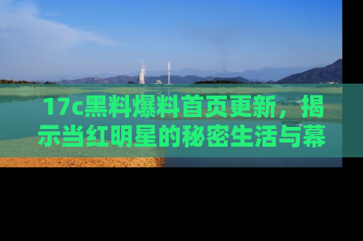 17c黑料爆料首页更新,揭示当红明星的秘密生活与幕后故事