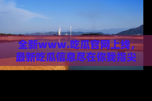 全新www.吃瓜官网上线,最新吃瓜信息尽在你我指尖!