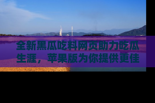 全新黑瓜吃料网页助力吃瓜生涯，苹果版为你提供更佳体验！