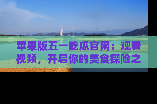 苹果版五一吃瓜官网：观看视频，开启你的美食探险之旅!