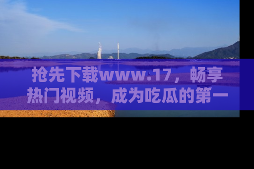 抢先下载www.17，畅享热门视频，成为吃瓜的第一手信息者！