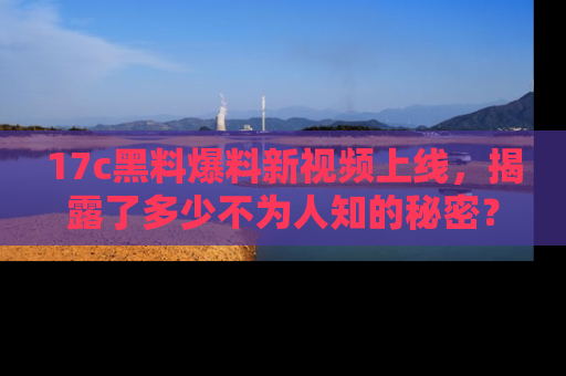 17c黑料爆料新视频上线,揭露了多少不为人知的秘密?