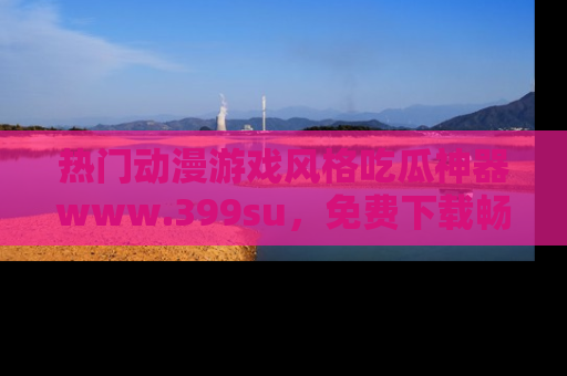 热门动漫游戏风格吃瓜神器www.399su,免费下载畅享精彩