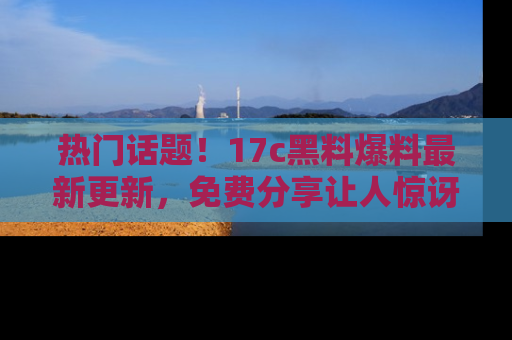 热门话题！17c黑料爆料最新更新，免费分享让人惊讶的事实！