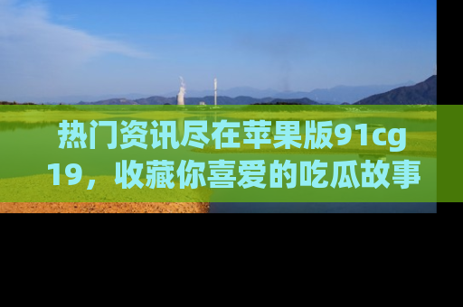 热门资讯尽在苹果版91cg19，收藏你喜爱的吃瓜故事吧！
