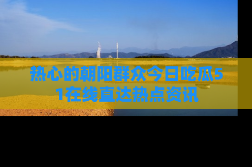 热心的朝阳群众今日吃瓜51在线直达热点资讯