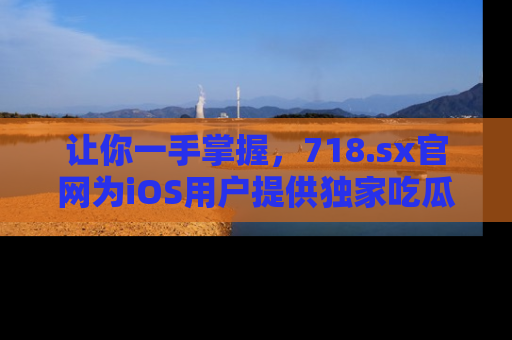 让你一手掌握，718.sx官网为iOS用户提供独家吃瓜内容！