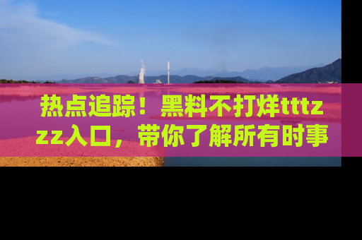热点追踪!黑料不打烊tttzzz入口,带你了解所有时事动态,赶紧打开网址链接!