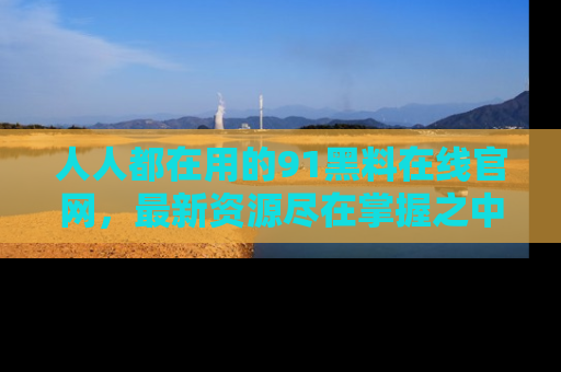 人人都在用的91黑料在线官网,最新资源尽在掌握之中