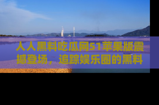 人人黑料吃瓜网51苹果版震撼登场，追踪娱乐圈的黑料与热闻