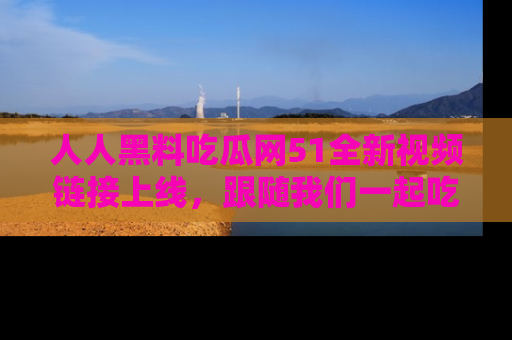 人人黑料吃瓜网51全新视频链接上线,跟随我们一起吃瓜围观!