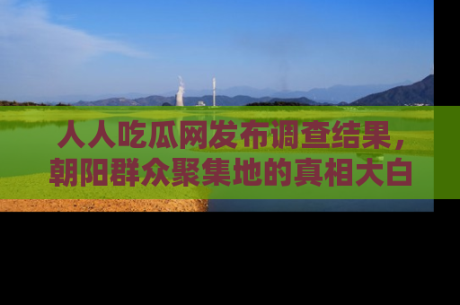 人人吃瓜网发布调查结果，朝阳群众聚集地的真相大白