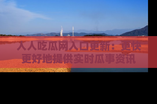 人人吃瓜网入口更新:更快更好地提供实时瓜事资讯