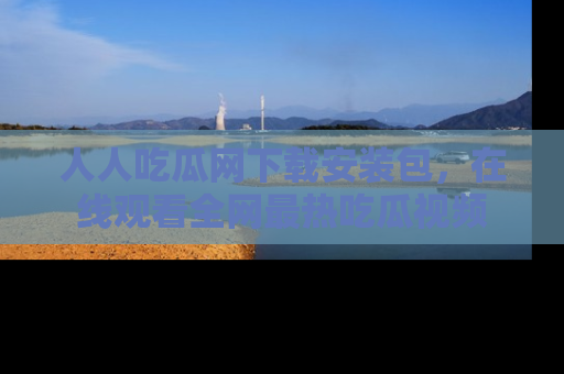 人人吃瓜网下载安装包，在线观看全网最热吃瓜视频