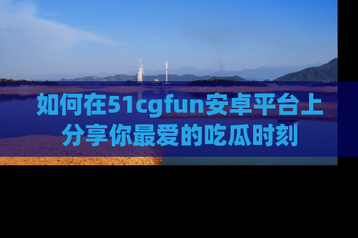 如何在51cgfun安卓平台上分享你最爱的吃瓜时刻
