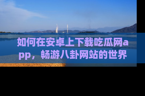 如何在安卓上下载吃瓜网app,畅游八卦网站的世界