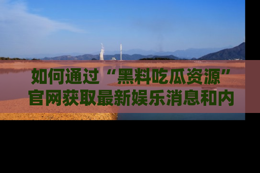如何通过“黑料吃瓜资源”官网获取最新娱乐消息和内幕爆料