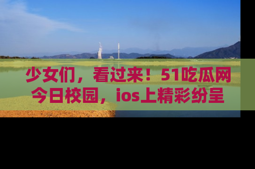 少女们,看过来!51吃瓜网今日校园,ios上精彩纷呈!
