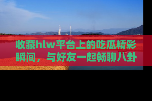 收藏hlw平台上的吃瓜精彩瞬间，与好友一起畅聊八卦趣闻！