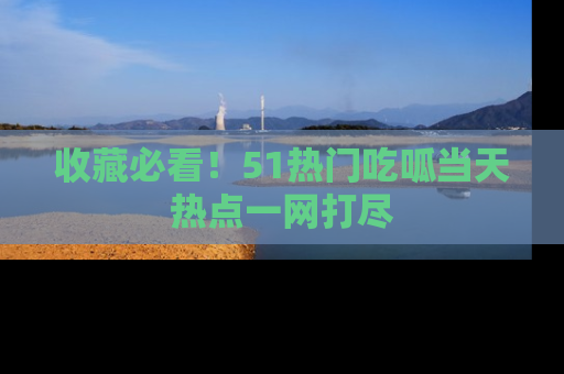 收藏必看！51热门吃呱当天热点一网打尽