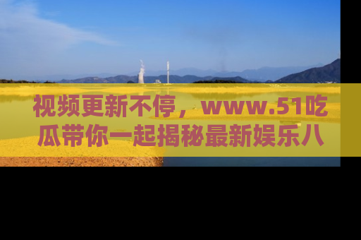 视频更新不停,www.51吃瓜带你一起揭秘最新娱乐八卦,畅享信息盛宴!