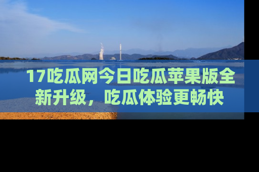17吃瓜网今日吃瓜苹果版全新升级,吃瓜体验更畅快