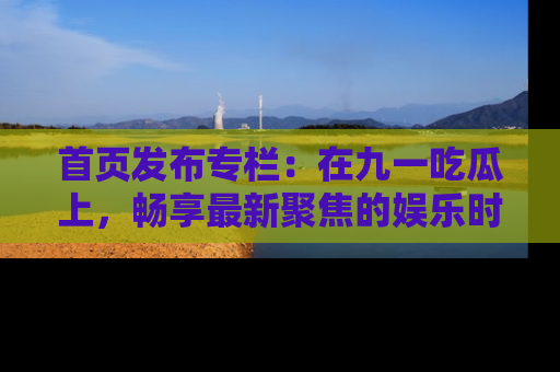 首页发布专栏：在九一吃瓜上，畅享最新聚焦的娱乐时讯