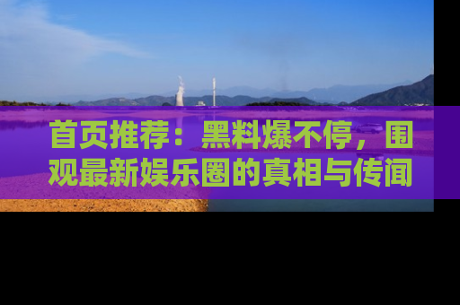 首页推荐：黑料爆不停，围观最新娱乐圈的真相与传闻