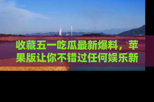 收藏五一吃瓜最新爆料，苹果版让你不错过任何娱乐新闻