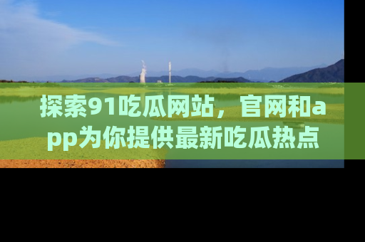 探索91吃瓜网站，官网和app为你提供最新吃瓜热点