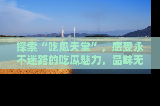探索“吃瓜天堂”，感受永不迷路的吃瓜魅力，品味无尽的美食！