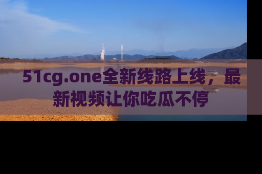 51cg.one全新线路上线,最新视频让你吃瓜不停