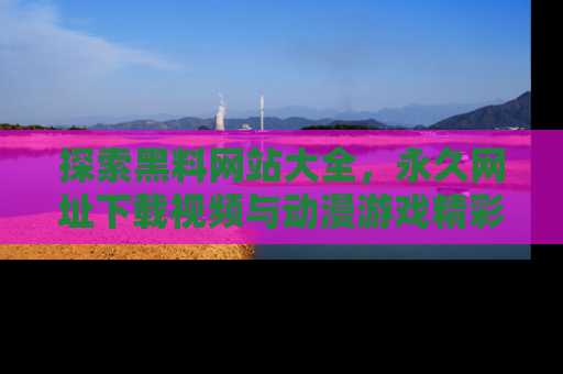 探索黑料网站大全，永久网址下载视频与动漫游戏精彩瞬间！